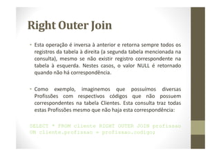 Right Outer Join
• Esta operação é inversa à anterior e retorna sempre todos os
  registros da tabela à direita (a segunda tabela mencionada na
  consulta), mesmo se não existir registro correspondente na
  tabela à esquerda. Nestes casos, o valor NULL é retornado
  quando não há correspondência.

• Como exemplo, imaginemos que possuímos diversas
  Profissões com respectivos códigos que não possuem
  correspondentes na tabela Clientes. Esta consulta traz todas
  estas Profissões mesmo que não haja esta correspondência:

SELECT * FROM cliente RIGHT OUTER JOIN profissao
ON cliente.profissao = profissao.codigo;
 