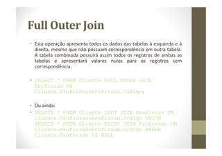 Full Outer Join
• Esta operação apresenta todos os dados das tabelas à esquerda e à
  direita, mesmo que não possuam correspondência em outra tabela.
  A tabela combinada possuirá assim todos os registros de ambas as
  tabelas e apresentará valores nulos para os registros sem
  correspondência.

• SELECT * FROM Cliente FULL OUTER JOIN
  Profissao ON
  Cliente.Profissao=Profissao.Codigo;

• Ou ainda:
• SELECT * FROM Cliente LEFT JOIN Profissao ON
  Cliente.Profissao=Profissao.Codigo UNION
  SELECT * FROM Cliente RIGHT JOIN Profissao ON
  Cliente.Profissao=Profissao.Codigo WHERE
  Cliente.Profissao IS NULL
 