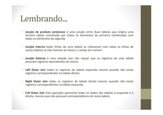 Lembrando...
• Junção de produto cartesiano é uma junção entre duas tabelas que origina uma
  terceira tabela constituída por todos os elementos da primeira combinadas com
  todos os elementos da segunda.

• Junção Interna todas linhas de uma tabela se relacionam com todas as linhas de
  outras tabelas se elas tiverem ao menos 1 campo em comum

• Junção Externa é uma seleção que não requer que os registros de uma tabela
  possuam registros equivalentes em outras

• Left Outer Join todos os registros da tabela esquerda mesmo quando não exista
  registros correspondentes na tabela direita.

• Right Outer Join todos os registros da tabela direita mesmo quando não exista
  registros correspondentes na tabela esquerda.

• Full Outer Join Esta operação apresenta todos os dados das tabelas à esquerda e à
  direita, mesmo que não possuam correspondência em outra tabela
 