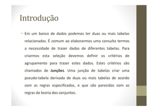 Introdução
• Em um banco de dados podemos ter duas ou mais tabelas
 relacionadas. É comum ao elaborarmos uma consulta termos
 a necessidade de trazer dados de diferentes tabelas. Para
 criarmos esta seleção devemos definir os critérios de
 agrupamento para trazer estes dados. Estes critérios são
 chamados de Junções. Uma junção de tabelas criar uma
 pseudo-tabela derivada de duas ou mais tabelas de acordo
 com as regras especificadas, e que são parecidas com as
 regras da teoria dos conjuntos.
 
