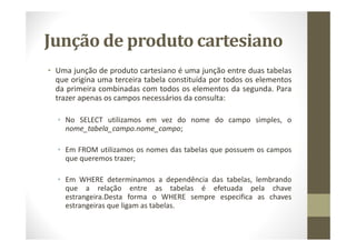 Junção de produto cartesiano
• Uma junção de produto cartesiano é uma junção entre duas tabelas
  que origina uma terceira tabela constituída por todos os elementos
  da primeira combinadas com todos os elementos da segunda. Para
  trazer apenas os campos necessários da consulta:

  • No SELECT utilizamos em vez do nome do campo simples, o
    nome_tabela_campo.nome_campo;

  • Em FROM utilizamos os nomes das tabelas que possuem os campos
    que queremos trazer;

  • Em WHERE determinamos a dependência das tabelas, lembrando
    que a relação entre as tabelas é efetuada pela chave
    estrangeira.Desta forma o WHERE sempre especifica as chaves
    estrangeiras que ligam as tabelas.
 