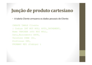 Junção de produto cartesiano
• A tabela Cliente armazena os dados pessoais do Cliente:

CREATE TABLE Cliente
( Codigo INT NOT NULL AUTO_INCREMENT,
Nome VARCHAR (60) NOT NULL,
Data_Nascimento DATE,
Telefone CHAR (8),
Profissao INT,
PRIMARY KEY (Codigo) )
 