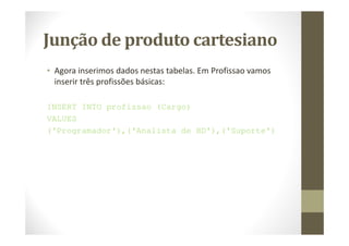 Junção de produto cartesiano
• Agora inserimos dados nestas tabelas. Em Profissao vamos
  inserir três profissões básicas:

INSERT INTO profissao (Cargo)
VALUES
('Programador'),('Analista de BD'),('Suporte')
 