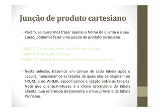 Junção de produto cartesiano
• Porém, se quisermos trazer apenas o Nome do Cliente e o seu
  Cargo, podemos fazer uma junção de produto cartesiano:

SELECT Cliente.Nome,Profissao.Cargo
FROM Cliente,Profissao
WHERE Cliente.Profissao=Profissao.Codigo;


• Nesta seleção, trazemos um campo de cada tabela após o
  SELECT, mencionamos as tabelas de quais elas se originam no
  FROM, e no WHERE especificamos a ligação entre as tabelas.
  Note que Cliente.Profissao é a chave estrangeira da tabela
  Cliente, que referencia diretamente a chave primária da tabela
  Profissao.
 