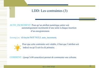 AUTO_INCREMENT: Pour qu’un attribut numérique entier soit
automatiquement incrémenté d’une unité à chaque insertion
d’un enregistrement.
Exemple: id tinyint NOT NULL auto_increment;
Pour que cette contrainte soit valable, il faut que l’attribut soit
indexé ou qu’il soit la clé primaire.
COMMENT : (jusqu’à 60 caractères) permet de commenter une colonne.
LDD: Les contraintes (3)
12
SQL le SGBD MYSQL
 