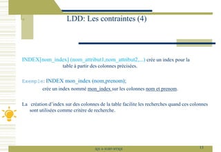 INDEX[nom_index] (nom_attribut1,nom_attribut2,...) crée un index pour la
table à partir des colonnes précisées.
Exemple: INDEX mon_index (nom,prenom);
crée un index nommé mon_index sur les colonnes nom et prenom.
La création d’index sur des colonnes de la table facilite les recherches quand ces colonnes
sont utilisées comme critère de recherche.
LDD: Les contraintes (4)
13
SQL le SGBD MYSQL
 