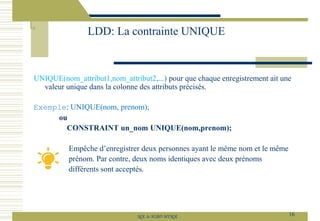 UNIQUE(nom_attribut1,nom_attribut2,...) pour que chaque enregistrement ait une
valeur unique dans la colonne des attributs précisés.
Exemple: UNIQUE(nom, prenom);
ou
CONSTRAINT un_nom UNIQUE(nom,prenom);
Empêche d’enregistrer deux personnes ayant le même nom et le même
prénom. Par contre, deux noms identiques avec deux prénoms
différents sont acceptés.
LDD: La contrainte UNIQUE
16
SQL le SGBD MYSQL
 