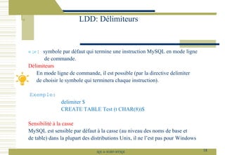 « ;» : symbole par défaut qui termine une instruction MySQL en mode ligne
de commande.
Délimiteurs
En mode ligne de commande, il est possible (par la directive delimiter
de choisir le symbole qui terminera chaque instruction).
Exemple:
delimiter $
CREATE TABLE Test (t CHAR(8))$
Sensibilité à la casse
MySQL est sensible par défaut à la casse (au niveau des noms de base et
de table) dans la plupart des distributions Unix, il ne l’est pas pour Windows
LDD: Délimiteurs
18
SQL le SGBD MYSQL
 