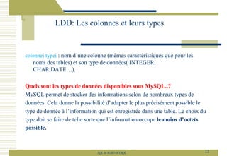 colonnei typei : nom d’une colonne (mêmes caractéristiques que pour les
noms des tables) et son type de données( INTEGER,
CHAR,DATE…).
Quels sont les types de données disponibles sous MySQL..?
MySQL permet de stocker des informations selon de nombreux types de
données. Cela donne la possibilité d’adapter le plus précisément possible le
type de donnée à l’information qui est enregistrée dans une table. Le choix du
type doit se faire de telle sorte que l’information occupe le moins d’octets
possible.
LDD: Les colonnes et leurs types
22
SQL le SGBD MYSQL
 