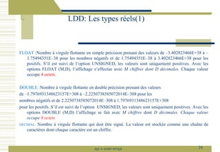 FLOAT :Nombre à virgule flottante en simple précision prenant des valeurs de –3.402823466E+38 à –
1.75494351E–38 pour les nombres négatifs et de 1.75494351E–38 à 3.402823466E+38 pour les
positifs. S’il est suivi de l’option UNSIGNED, les valeurs sont uniquement positives. Avec les
options FLOAT (M,D), l’affichage s’effectue avec M chiffres dont D décimales. Chaque valeur
occupe 4 octets.
DOUBLE :Nombre à virgule flottante en double précision prenant des valeurs
de –1.7976931348623157E+308 à –2.2250738585072014E–308 pour les
nombres négatifs et de 2.2250738585072014E–308 à 1.7976931348623157E+308
pour les positifs. S’il est suivi de l’option UNSIGNED, les valeurs sont uniquement positives. Avec les
options DOUBLE (M,D) l’affichage se fait avec M chiffres dont D décimales. Chaque valeur
occupe 8 octets.
DECIMAL: Nombre à virgule flottante qui doit être signé. La valeur est stockée comme une chaîne de
caractères dont chaque caractère est un chiffre.
LDD: Les types réels(1)
24
SQL le SGBD MYSQL
 