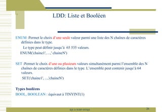 ENUM :Permet le choix d’une seule valeur parmi une liste des N chaînes de caractères
définies dans le type.
Le type peut définir jusqu’à 65 535 valeurs.
ENUM('chaine1', ...,' chaineN')
SET :Permet le choix d’une ou plusieurs valeurs simultanément parmi l’ensemble des N
chaînes de caractères définies dans le type. L’ensemble peut contenir jusqu’à 64
valeurs.
SET('chaine1', ...,'chaineN')
Types booléens
BOOL, BOOLEAN : équivaut à TINYINT(1)
LDD: Liste et Booléen
26
SQL le SGBD MYSQL
 