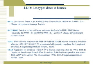 DATE: Une date au format AAAA-MM-JJ dans l’intervalle de 1000-01-01 à 9999-12-31.
Chaque enregistrement occupe 3 octets.
DATETIME: Contient la date et l’heure au format AAAA-MM-JJ HH:MM:SS dans
l’intervalle de 1000-01-01 00:00:00 à 9999-12-31 23:59:59. Chaque enregistrement
occupe 8 octets.
TIME: Stocke l’heure au format HH:MM:SS ou HHH:MM:SS pour un intervalle de valeurs
allant de –838:59:59 à 838:59:59 permettant d’effectuer des calculs de durée excédant
24 heures. Chaque enregistrement occupe 3 octets.
YEAR: Représente les années au format YYYY pour un intervalle allant de 1901 à 2155. Si
l’année est fournie avec deux chiffres, les valeurs de 00 à 69 correspondent aux années
2000 à 2069 et les valeurs 70 à 99 aux années 1970 à 1999. Chaque enregistrement
occupe 1 octet.
LDD: Les types dates et heures
27
SQL le SGBD MYSQL
 