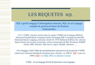 LES REQUETES SQL
E. F. CODD : premiers articles dans les années 70 IBM crée le langage SEQUEL
(Structured English Query Language) ancêtre du langage SQL Ce langage devient SQL
(Structured Query Language, prononcer sikuel) En 1979, Relational Software Inc. (devenu
depuis Oracle) met en place la première version commerciale de SQL Principaux SGBDR
: Oracle, DB2, Informix, SQL-Server, Ingres, MySQL, Interbase, ….
Ce langage a fait l’objet de normalisations successives de la part de l’ANSI
(American National Standards Institute) pour aboutir: en 1992 à SQL 2 puis en
1999 à SQL 3 et SQL:2016 en dernière version
SQL est un langage formé de plusieurs sous langages
SQL signifie langage d’interrogation structuré, SQL est un Langage
complet de gestion de bases de Données
relationnelles.
 