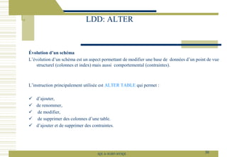 Évolution d’un schéma
L’évolution d’un schéma est un aspect permettant de modifier une base de données d’un point de vue
structurel (colonnes et index) mais aussi comportemental (contraintes).
L’instruction principalement utilisée est ALTER TABLE qui permet :
✓ d’ajouter,
✓ de renommer,
✓ de modifier,
✓ de supprimer des colonnes d’une table.
✓ d’ajouter et de supprimer des contraintes.
LDD: ALTER
30
SQL le SGBD MYSQL
 
