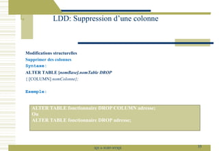 Modifications structurelles
Supprimer des colonnes
Syntaxe:
ALTER TABLE [nomBase].nomTable DROP
{ [COLUMN] nomColonne};
Exemple:
LDD: Suppression d’une colonne
35
SQL le SGBD MYSQL
ALTER TABLE fonctionnaire DROP COLUMN adresse;
Ou
ALTER TABLE fonctionnaire DROP adresse;
 