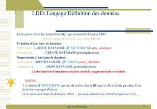 Cette partie décrit les instructions SQL qui constituent l’aspect LDD.
(LDD ; ordres CREATE, ALTER, DROP)
Création d’une base de données:
Syntaxe: CREATE DATABASE [IF NOT EXISTS] name_database;
Exemple: CREATE DATABASE gestioneducation;
Suppression d’une base de données:
Syntaxe: DROP DATABASE [IF EXISTS] name_database;
Exemple: DROP DATABASE gestioneducation;
La destruction d’une base entraîne aussi la suppression de ses tables.
NOTES:
1. L’option IF NOT EXISTS permet de n’est créée la BD que si elle n’existe pas déjà. Cela
évite les messages d’erreur.
2.Les noms des bases de données, tables… peuvent contenir les caractères spéciaux $ et _.
LDD: Langage Définition des données
7
SQL le SGBD MYSQL
 