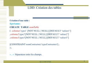 Création d’une table :
Syntaxe:
CREATE TABLE nomTable
( colonne1 type1 [NOT NULL | NULL] [DEFAULT ‘valeur1’]
,colonne2 type2 [NOT NULL | NULL] [DEFAULT ‘valeur2’]
,colonne3 type3 [NOT NULL | NULL] [DEFAULT ‘valeur3’]
[CONSTRAINT nomContrainte1 typeContrainte1]...
) ;
« , »: Séparateur entre les champs.
LDD: Création des tables
8
SQL le SGBD MYSQL
 