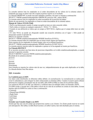 Universidad Politécnica Territorial Andrés Eloy Blanco
Programa Nacional de Formación en Informática
Ing. Lissette Torrealba
La consulta anterior lista los empleados en el orden descendente de los valores de la columna salario. El
empleado que tenga el salario más alto ocupará el primer registro en el resultado.
La cláusula ORDER BY se puede usar para múltiples columnas, tal como se muestra a continuación:
SELECT * FROM estadisticasdeempleados ORDER BY posicion ASC, salario DESC;
La consulta anterior lista los empleados en orden ascendente de la posición de trabajo.
Dentro de una posición, los empleados se listan en orden descendente de la columna salario.
Manejo de Valores NULOS (Null)
• Null se usa básicamente cuando el campo escogido no tiene un valor conocido válido.
• Null evalúa a sí mismo en cualquier expresión 4 + NULL * 2 = NULL,
• Cuando en una definición se indica que un campo es NOT NULL, implica que el campo debe tener un valor
válido.
• El valor NULL no puede ser chequeado usando una ecuación aritmética con el signo =. Sólo puede ser
chequeado usando el operador IS.
Observe la siguiente consulta.
SELECT * FROM estadisticasdeempleados WHERE beneficios IS NULL;
La consulta muestra todos los empleados que no tienen monto alguno por beneficios.
Estos registros de los empleados no tienen ningún valor en la columna beneficios.
SELECT * FROM estadisticasdeempleados WHERE beneficios IS NOT NULL;
La consulta anterior muestra todos los empleados a quienes se le ha asignado un monto por beneficios.
La Cláusula DISTINCT
Si se necesita encontrar una lista única de posiciones disponibles en la tabla estadisticasdeempleados, se puede
ejecutar la siguiente consulta:
SELECT DISTINCT posicion FROM estadisticasdeempleados;
Resultado de la sentencia anterior:
posicion
----------
Gerente
Personal
Principiante
Esta consulta no muestra los valores más de una vez, independientemente de que estén duplicados en la tabla.
La cláusula distinct lista filas únicas.
SQL Avanzados
La Condición para el JOIN
Los datos están distribuidos en diferentes tablas debido a la normalización. La normalización se realiza para
evitar la redundancia y para integrar los datos almacenados en distintas tablas. Cuando el usuario quiere obtener
información completa consultando más de una tabla, debe JOIN (UNIR) los datos de las distintas tablas.
Las sentencias SELECT de SQL que obtienen y combinan datos de múltiples tablas son llamadas JOINS.
Un JOIN ayuda a vincular dos o más tablas a través de un valor de un atributo en común en estas tablas. Existen
muchos tipos de JOINS los cuales se lista a continuación:
• Cartesian
• Natural/Equi (INNER)
• Right Outer
• Left Outer
• Full Outer
• Self
Extender una Consulta Simple a un JOIN
Asuma que hay una casa de campo que proporciona cuartos a sus clientes. Un cliente puede reservar un cuarto
con anticipación. Dos tablas, la tabla Reservaciones y la tabla Cuartos, han sido diseñadas para el sistema.
 