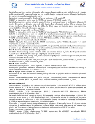 . Universidad Politécnica Territorial Andrés Eloy Blanco
Programa Nacional de Formación en Informática
Ing. Lissette Torrealba
La tabla Reservaciones contiene información sobre cuándo el cuarto está reservado, quién lo reservó y cuándo
podrá estar disponible para rentarlo otra vez, etc. La tabla Cuartos contiene el nombre del cuarto, la ubicación
del cuarto y otros detalles específicos del cuarto.
La siguiente consulta mostrará los detalles de la reservación para el id_usuario 37.
SELECT id_cuarto, hora_inicio, hora_fin FROM reservaciones WHERE id_usuario = 37;
La tabla Reservaciones contiene solo el id_cuarto. No tiene el nombre del cuarto ni la ubicación del cuarto. El
nombre del cuarto y la ubicación están en la tabla Cuartos. Esta información también debe ser obtenida. Este
proceso involucra obtener datos de las dos tablas. Se deben seguir los siguientes pasos para escribir una
operación JOIN y obtener la información requerida.
Paso 1: Agregar la nueva tabla a la cláusula FROM.
SELECT id_cuarto, hora_inicio, hora_fin FROM reservaciones, cuartos WHERE id_usuario = 37;
Cada fila en la tabla Cuartos se unirá con cada fila de la tabla Reservaciones, donde el id_usuario concuerda con
el usuario registrado. Esto dará como resultado un producto Cartesiano parcial, porque aunque la cláusula
WHERE estuviera incluida, no existe la operación JOIN de las dos tablas en dicha cláusula.
Paso 2: Agregar otra condición a la cláusula WHERE.
SELECT id_cuarto, hora_inicio, hora_fin FROM reservaciones, cuartos WHERE id_usuario = 37 AND
reservaciones.id_cuarto = cuartos.id_cuarto;
La consulta anterior produce un error de ejecución SQL. El ejecutor SQL no sabrá qué id_cuarto está buscando
el usuario, ya que el nombre de la columna no está identificada por un nombre de tabla en la cláusula select.
Paso 3: Buscar en columnas definidas ambiguamente.
Las tablas Reservaciones y Cuartos contienen ambas una columna llamada id_cuarto. Por lo que la columna
id_cuarto en la lista del SELECT tiene que ser prefijada con reservaciones.
Nota: Las columnas hora_inicio y hora_fin no necesitan ser prefijadas o identificadas ya que están presentes
solamente en la tabla Reservaciones.
SELECT reservaciones.id_cuarto, hora_inicio, hora_fin FROM reservaciones, cuartos WHERE id_usuario = 37
AND reservaciones.id_cuarto = cuartos.id_cuarto;
Paso 4: Probar la consulta.
La consulta debe ser probada. Cuando se prueba, la consulta anterior funciona bien.
Puesto que el ejercicio era obtener los nombres de los cuartos junto con la ubicación, el nombre del cuarto y la
ubicación no fueron incluidos en la cláusula SELECT.
Paso 5: Agregar nuevas columnas a la lista SELECT.
Finalmente, en esta etapa, las columnas nombre_cuarto y ubicación se agregan a la lista de columnas que se está
consultando.
SELECT reservaciones.id_cuarto, hora_inicio, hora_fin, cuartos.nombre_cuarto, cuartos.ubicación FROM
reservaciones, cuartos WHERE id_usuario = 37 AND reservaciones.id_cuarto = cuartos.id_cuarto;
Escribir Subconsultas
Una subconsulta (subquery) es una consulta dentro de una consulta. Es una sentencia SELECT anidada dentro
de otra sentencia SELECT. En el ejemplo anterior si se tuviera que encontrar los productos comprados por
„Bob‟, se puede escribir la siguiente consulta:
SELECT articulo FROM relacionventas WHERE idcomprador=(SELECT idpropietario FROM
propietarioarticulos WHERE nombre=‟Bob‟);
La tabla Relacionventas no contiene el nombre del comprador. Contiene sólo el idcomprador. El nombre del
comprador se encuentra en la tabla Propietarioarticulos. En la consulta anterior, la consulta más interna es
ejecutada primero, la cual retorna el valor de idcomprador. Luego, este valor es comparado en la cláusula
WHERE de la consulta externa para obtener el resultado deseado.
El operador „=‟ se puede usar en comparaciones con un solo valor. Si la consulta interna del ejemplo anterior
retorna más de un idpropietario, lo cual es muy probable debido a que puede haber más de una persona cuyo
nombre sea „Bob‟, entonces la consulta anterior dará como resultado un error SQL de ejecución.
En esos casos, se usa el operador IN.
SELECT articulo FROM relacionventas WHERE idcomprador IN (SELECT idpropietario FROM
propietarioarticulos WHERE nombre=‟Bob‟);
 