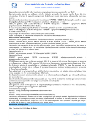 Universidad Politécnica Territorial Andrés Eloy Blanco
Programa Nacional de Formación en Informática
Ing. Lissette Torrealba
La consulta anterior obtendrá todos los objetos comprados por personas cuyo nombre sea „Bob‟.
Las subconsultas pueden ser anidadas a niveles bastantes profundos. Se pueden escribir dentro de otras
subconsultas. El orden de ejecución siempre será desde la subconsulta más interna a la consulta padre más
externa.
Las subconsultas también se pueden escribir en sentencias UPDATE y DELETE. Por ejemplo, cuando el estado
de un pedido efectuado por „Bob‟ tiene que ser actualizado a despachado, se tiene:
UPDATE pedidos SET estado=‟Distribuido‟ WHERE idpropietario =(SELECT idpropietario FROM
propietarioarticulos WHERE nombre=‟Bob‟);
Si todos los pedidos hechos por Bob van a ser eliminados, entonces se escribe la siguiente consulta:
DELETE FROM pedidos WHERE idpropietario =(SELECT idpropietario FROM propietarioarticulos
WHERE nombre=‟Bob‟);
Hay dos tipos de subconsultas: correlacionada y no correlacionada.
Todos los ejemplos de subconsultas anteriores son subconsultas no correlacionadas.
Subconsulta Correlacionada
Se explica con un ejemplo la subconsulta correlacionada. Observe la siguiente sentencia SQL:
SELECT articulos.precio_articulo FROM artículos WHERE EXISTS (SELECT nombre_articulo FROM
relacionventas WHERE relacionventas.nombre_articulo = articulos.nombre_articulo);
La consulta lista los precios de los articulos asociados a las ventas. La consulta anterior contiene dos partes: la
consulta padre y la consulta hijo. Las subconsultas correlacionadas son consultas en las cuales la consulta hijo
se refiere a la columna de la consulta padre.
La consulta padre es:
SELECT articulos.precio_articulo FROM artículos WHERE EXISTS;
La consulta hijo es:
SELECT nombre_articulo FROM relacionventas WHERE relacionventas.nombre_articulo =
articulos.nombre_articulo;
EXISTS es un operador que evalúa una sentencia SQL. Si la sentencia SQL retorna filas, entonces la sentencia
es evaluada como verdadera. Si la sentencia SQL no retorna filas, entonces la sentencia es evaluada como falsa.
En el ejemplo anterior, la consulta hija es evaluada por el operador EXISTS. Por cada fila retornada por la
consulta padre, la consulta hijo es evaluada. Si la evaluación da como resultado verdadero, entonces se muestra
la fila de la consulta padre.
Para cada artículo en la tabla articulos, si la tabla relacionventas contiene este artículo, entonces el artículo tiene
ventas asociadas con él y se muestra el precio del artículo.
En el ejemplo anterior, articulos.nombre_articulo es la columna de la consulta padre que está siendo utilizada
por la consulta hijo.
Las subconsultas no correlacionadas son ejecutadas una vez por toda la sentencia, mientras que las subconsultas
correlacionadas son ejecutadas una vez por cada fila en la consulta padre.
Operación de Unión
Una operación Unión es una operación de conjunto (SET) que combina los resultados de dos o más consultas,
elimina los registros duplicados y presenta el resultado.
Consideremos el ejemplo:
SELECT noemp,nombreempleado FROM departamentoventas
UNION
SELECT noemp,nombreempleado FROM departamentomarketing;
La consulta anterior busca información de todos los empleados que trabajan para los departamentos de ventas o
de marketing. Si un empleado trabaja para ambos departamentos, su nombre se lista sólo una vez. Se eliminan
los duplicados. Mientras se usa el operador UNION, las consultas pueden tener solamente columnas que tengan
el mismo tipo de datos, y estén mencionadas en el mismo orden.
Referencias Bibliográficas
IBM Capacitación (2008) Base de Datos I
 