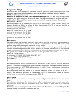 Universidad Politécnica Territorial Andrés Eloy Blanco
Programa Nacional de Formación en Informática
Ing. Lissette Torrealba
Componentes del SQL
El lenguaje SQL está compuesto por comandos, cláusulas, operadores y funciones de agregado. Estos
elementos se combinan en las instrucciones para crear, actualizar y manipular las bases de datos.
El SQL tiene las siguientes partes:
Lenguaje de Definición de Datos (Data Definition Language - DDL): El DDL del SQL proporciona
comandos para definir los objetos de la base de datos. Una tabla, por ejemplo, es un objeto de la base
de datos. Otros objetos de la base de datos incluyen vistas, índices y procedimientos almacenados.
El Comando CREATE
El comando CREATE se usa para crear objetos de la base de datos. Tablas, vistas e índices son
algunos ejemplos de objetos de la base de datos. La sentencia CREATE se usa para describir la
estructura de un objeto de la base de datos.
Sintaxis para crear una Tabla:
CREATE TABLE nombre_de_la_tabla (
nombre_de_la_columna1 tipo_de_dato,
nombre_de_la_columna2 tipo_de_dato,
...
nombre_de_la_columnan tipo_de_dato
);
Clave Primaria
La clave primaria es una columna de una tabla, la cual se usa para identificar un registro en la tabla. Para que un
campo sea una clave primaria, su valor debe ser NOT NULL y debe ser único. El campo debe tener un valor
válido, el cual debe ser completamente diferente de los otros valores.
Una tabla puede tener sólo una clave primaria, ésta también puede ser una clave compuesta, donde más de una
columna se combinan para actuar como la clave primaria. Las columnas individuales de la clave primaria
compuesta deben tener valores válidos. La combinación de las columnas de la clave compuesta debe ser única.
Por ejemplo, considere la tabla juguetes de la base de datos que se crea como sigue:
CREATE TABLE juguetes (
id_comprador INTEGER NOT NULL PRIMARY KEY,
producto VARCHAR(40) NOT NULL,
precio DOUBLE
);
La sentencia anterior, cuando es ejecutada en una herramienta de SQL, crea una tabla con el nombre
juguetes. La sentencia también incluye algunos nombres de columnas, sus respectivos tipos de datos y
las restricciones de tipo NOT NULL de las columnas. La palabra Primary key indica que ese campo es
la clave primaria de la tabla
Hay una palabra clave NOT NULL en la sentencia CREATE anterior. La palabra NOT NULL
significa que la columna debe tener un valor en cada fila. NULL indica ningún valor o un valor no
aplicable y es un concepto importante en cualquier RDBMS.
Clave Foránea
La clave foránea es una columna en una tabla cuyos valores son dependientes de los valores existentes en otras
tablas.
Una columna se denomina una clave foránea sólo si se refiere a una columna de la clave primaria de otra tabla.
Una restricción definida entre una clave foránea y una clave primaria se llama restricción de integridad
referencial.
La tabla que contiene la clave primaria a la cual hace referencia la clave foránea, se denomina tabla padre. La
tabla que contiene la clave foránea se denomina tabla hija.
 