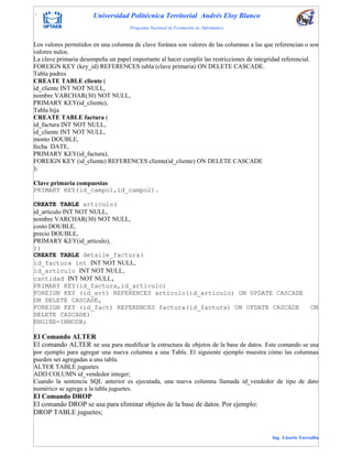 . Universidad Politécnica Territorial Andrés Eloy Blanco
Programa Nacional de Formación en Informática
Ing. Lissette Torrealba
Los valores permitidos en una columna de clave foránea son valores de las columnas a las que referencian o son
valores nulos.
La clave primaria desempeña un papel importante al hacer cumplir las restricciones de integridad referencial.
FOREIGN KEY (key_id) REFERENCES tabla (clave primaria) ON DELETE CASCADE.
Tabla padres
CREATE TABLE cliente (
id_cliente INT NOT NULL,
nombre VARCHAR(30) NOT NULL,
PRIMARY KEY(id_cliente),
Tabla hija
CREATE TABLE factura (
id_factura INT NOT NULL,
id_cliente INT NOT NULL,
monto DOUBLE,
fecha DATE,
PRIMARY KEY(id_factura),
FOREIGN KEY (id_cliente) REFERENCES cliente(id_cliente) ON DELETE CASCADE
);
Clave primaria compuestas
PRIMARY KEY(id_campo1,id_campo2).
CREATE TABLE articulo(
id_articulo INT NOT NULL,
nombre VARCHAR(30) NOT NULL,
costo DOUBLE,
precio DOUBLE,
PRIMARY KEY(id_articulo),
);
CREATE TABLE detalle_factura(
id_factura int INT NOT NULL,
id_articulo INT NOT NULL,
cantidad INT NOT NULL,
PRIMARY KEY(id_factura,id_articulo)
FOREIGN KEY (id_art) REFERENCES articulo(id_articulo) ON UPDATE CASCADE
ON DELETE CASCADE,
FOREIGN KEY (id_fact) REFERENCES factura(id_factura) ON UPDATE CASCADE ON
DELETE CASCADE)
ENGINE=INNODB;
El Comando ALTER
El comando ALTER se usa para modificar la estructura de objetos de la base de datos. Este comando se usa
por ejemplo para agregar una nueva columna a una Tabla. El siguiente ejemplo muestra cómo las columnas
pueden ser agregadas a una tabla.
ALTER TABLE juguetes
ADD COLUMN id_vendedor integer;
Cuando la sentencia SQL anterior es ejecutada, una nueva columna llamada id_vendedor de tipo de dato
numérico se agrega a la tabla juguetes.
El Comando DROP
El comando DROP se usa para eliminar objetos de la base de datos. Por ejemplo:
DROP TABLE juguetes;
 