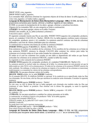 Universidad Politécnica Territorial Andrés Eloy Blanco
Programa Nacional de Formación en Informática
Ing. Lissette Torrealba
DROP VIEW vista_juguetes;
DROP INDEX indice_juguetes;
Los comandos SQL anteriores eliminan los siguientes objetos de la base de datos: la tabla juguetes, la
vista vista_juguetes y el índice indice_juguetes.
Lenguaje de Manipulación de Datos (Data Manipulation Language - DML): El DML del SQL
proporciona comandos para insertar, eliminar y modificar registros en la(s) tabla(s).
El DML se usa para la manipulación de los datos: agregar, eliminar y actualizar losvalores.
Algunos de los comandos SQL en esta categoría se listan a continuación:
• INSERT: Se usa para agregar valores en la tabla. Formato:
INSERT into nombre_de_la_tabla (columna1,columna2 )
VALUES (valor1, valor2);
El siguiente comando inserta una fila en una tabla: INSERT INTO juguetes (id_comprador, producto,
precio, id_vendedor) VALUES (21, 'Barbie', 200.00, 01); La tabla juguetes contiene cuatro columnas:
id_comprador, producto, precio y id_vendedor. La sentencia anterior contiene una lista de columnas
ordenadas y una lista de valores ordenados para las columnas.
A continuación se muestra otra forma de escribir la sentencia INSERT:
INSERT INTO juguetes VALUES (21, 'Barbie', 200.00, 01);
Esta sentencia no incluye los nombres de las columnas. Si los nombres de las columnas no se listan en
una sentencia INSERT, entonces la cláusula VALUES debe contener los valores para todas las
columnas en el mismo orden en el que están listadas las columnas en la tabla.
El orden en el cual las columnas son creadas en una tabla es dependiente del orden en que fueron
colocadas las columnas en la sentencia CREATE, cuando la tabla fue creada.
La siguiente es otra variación de la sentencia INSERT:
INSERT INTO juguetes (id_comprador, producto, id_vendedor) VALUES (02, 'Barbie',22);
La sentencia anterior no incluye todas las columnas de la tabla. La columna precio no está presente así que la
tabla tendrá un valor NULL en la columna precio. El orden de las columnas en la sentencia INSERT anterior ha
sido cambiado. Sin embargo, el orden de las columnas no importa si los nombres de las columnas se mencionan
explícitamente y se enumeran los valores de las columnas correspondientes.
• DELETE: Se usa para eliminar valores de la tabla.
DELETE FROM nombre_de_la_tabla WHERE Condición;
En el comando DELETE, la condición WHERE es opcional. Si la condición no es especificada, todas las filas
son eliminadas. De otra forma, sólo las filas que satisfacen la condición serán eliminadas. Considere la siguiente
sentencia:
DELETE FROM juguetes WHERE producto = 'Barbie';
En este caso, no solo la última fila que se había agregado será eliminada sino también todas las filas que
contienen el valor 'Barbie' en producto. Para eliminar solo la última fila agregada, se usará la siguiente
instrucción:
DELETE FROM juguetes WHERE producto = 'Barbie' AND id_comprador = 02 AND
id_vendedor = 22;
• UPDATE: Se usa para actualizar o cambiar los valores presentes en la tabla.
A continuación, se actualiza el precio a los productos “Silla” de la tabla juguetes.
La sintaxis del comando UPDATE es:
UPDATE nombre_de_la_tabla SET Col1=valor1, Col2=valor2
WHERE Condición;
Se puede hacer esto con la siguiente instrucción:
UPDATE juguetes SET precio = 500.00 WHERE producto = 'Silla';
Esto coloca el precio de todas las sillas a 500.00.
Lenguaje de Consulta de Datos (Data Query Language - DQL): El DQL del SQL proporciona
comandos para recuperar datos desde tablas. La sentencia SELECT es un comando DQL.
 