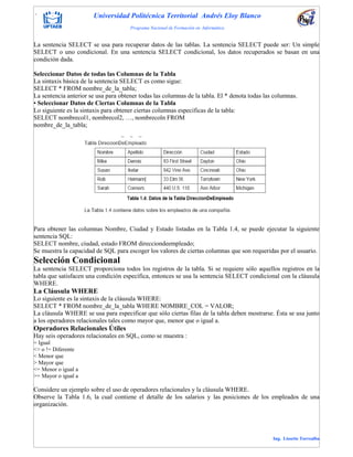. Universidad Politécnica Territorial Andrés Eloy Blanco
Programa Nacional de Formación en Informática
Ing. Lissette Torrealba
La sentencia SELECT se usa para recuperar datos de las tablas. La sentencia SELECT puede ser: Un simple
SELECT o uno condicional. En una sentencia SELECT condicional, los datos recuperados se basan en una
condición dada.
Seleccionar Datos de todas las Columnas de la Tabla
La sintaxis básica de la sentencia SELECT es como sigue:
SELECT * FROM nombre_de_la_tabla;
La sentencia anterior se usa para obtener todas las columnas de la tabla. El * denota todas las columnas.
• Seleccionar Datos de Ciertas Columnas de la Tabla
Lo siguiente es la sintaxis para obtener ciertas columnas específicas de la tabla:
SELECT nombrecol1, nombrecol2, …, nombrecoln FROM
nombre_de_la_tabla;
Para obtener las columnas Nombre, Ciudad y Estado listadas en la Tabla 1.4, se puede ejecutar la siguiente
sentencia SQL:
SELECT nombre, ciudad, estado FROM direcciondeempleado;
Se muestra la capacidad de SQL para escoger los valores de ciertas columnas que son requeridas por el usuario.
Selección Condicional
La sentencia SELECT proporciona todos los registros de la tabla. Si se requiere sólo aquellos registros en la
tabla que satisfacen una condición específica, entonces se usa la sentencia SELECT condicional con la cláusula
WHERE.
La Cláusula WHERE
Lo siguiente es la sintaxis de la cláusula WHERE:
SELECT * FROM nombre_de_la_tabla WHERE NOMBRE_COL = VALOR;
La cláusula WHERE se usa para especificar que sólo ciertas filas de la tabla deben mostrarse. Ésta se usa junto
a los operadores relacionales tales como mayor que, menor que o igual a.
Operadores Relacionales Útiles
Hay seis operadores relacionales en SQL, como se muestra :
= Igual
<> o != Diferente
< Menor que
> Mayor que
<= Menor o igual a
>= Mayor o igual a
Considere un ejemplo sobre el uso de operadores relacionales y la cláusula WHERE.
Observe la Tabla 1.6, la cual contiene el detalle de los salarios y las posiciones de los empleados de una
organización.
 