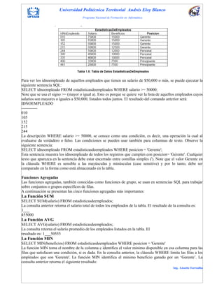 Universidad Politécnica Territorial Andrés Eloy Blanco
Programa Nacional de Formación en Informática
Ing. Lissette Torrealba
Para ver los idnoempleado de aquellos empleados que tienen un salario de $50,000 o más, se puede ejecutar la
siguiente sentencia SQL:
SELECT idnoempleado FROM estadisticasdeempleados WHERE salario >= 50000;
Note que se usa el signo >= (mayor o igual a). Esto es porque se quiere ver la lista de aquellos empleados cuyos
salarios son mayores o iguales a $50,000, listados todos juntos. El resultado del comando anterior será:
IDNOEMPLEADO
------------
010
105
152
215
244
La descripción WHERE salario >= 50000, se conoce como una condición, es decir, una operación la cual al
evaluarse da verdadero o falso. Las condiciones se pueden usar también para columnas de texto. Observe la
siguiente sentencia:
SELECT idnoempleado FROM estadisticasdeempleados WHERE posicion = 'Gerente';
Esta sentencia muestra los idnoempleado de todos los registros que cumplen con posicion= 'Gerente'. Cualquier
texto que aparezca en la sentencia debe estar encerrado entre comillas simples ('). Note que el valor Gerente en
la cláusula WHERE es sensible a las mayúsculas y minúsculas (case sensitive) y por lo tanto, debe ser
comparado en la forma como está almacenado en la tabla.
Funciones Agregadas
Las funciones agregadas, también conocidas como funciones de grupo, se usan en sentencias SQL para trabajar
sobre conjuntos o grupos específicos de filas.
A continuación se presentan las cinco funciones agregadas más importantes:
La Función SUM
SELECT SUM(salario) FROM estadisticasdeempleados;
La consulta anterior retorna el salario total de todos los empleados de la tabla. El resultado de la consulta es:
1___
455000
La Función AVG
SELECT AVG(salario) FROM estadisticasdeempleados;
La consulta retorna el salario promedio de los empleados listados en la tabla. El
resultado es: 1___50555
La Función MIN
SELECT MIN(beneficios) FROM estadisticasdeempleados WHERE posicion = 'Gerente'
La función MIN toma el nombre de la columna e identifica el valor mínimo disponible en esa columna para las
filas que satisfacen una condición, si es dada. En la consulta anterior, la cláusula WHERE limita las filas a los
empleados que son 'Gerente'. La función MIN identifica el mínimo beneficio ganado por un „Gerente‟. La
consulta anterior retorna el siguiente resultado:
 