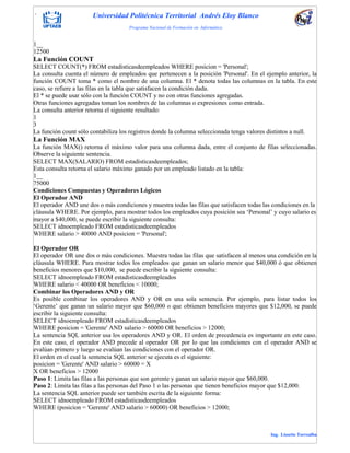 . Universidad Politécnica Territorial Andrés Eloy Blanco
Programa Nacional de Formación en Informática
Ing. Lissette Torrealba
1__
12500
La Función COUNT
SELECT COUNT(*) FROM estadisticasdeempleados WHERE posicion = 'Personal';
La consulta cuenta el número de empleados que pertenecen a la posición 'Personal'. En el ejemplo anterior, la
función COUNT toma * como el nombre de una columna. El * denota todas las columnas en la tabla. En este
caso, se refiere a las filas en la tabla que satisfacen la condición dada.
El * se puede usar sólo con la función COUNT y no con otras funciones agregadas.
Otras funciones agregadas toman los nombres de las columnas o expresiones como entrada.
La consulta anterior retorna el siguiente resultado:
1
3
La función count sólo contabiliza los registros donde la columna seleccionada tenga valores distintos a null.
La Función MAX
La función MAX() retorna el máximo valor para una columna dada, entre el conjunto de filas seleccionadas.
Observe la siguiente sentencia.
SELECT MAX(SALARIO) FROM estadisticasdeempleados;
Esta consulta retorna el salario máximo ganado por un empleado listado en la tabla:
1__
75000
Condiciones Compuestas y Operadores Lógicos
El Operador AND
El operador AND une dos o más condiciones y muestra todas las filas que satisfacen todas las condiciones en la
cláusula WHERE. Por ejemplo, para mostrar todos los empleados cuya posición sea „Personal‟ y cuyo salario es
mayor a $40,000, se puede escribir la siguiente consulta:
SELECT idnoempleado FROM estadisticasdeempleados
WHERE salario > 40000 AND posicion = 'Personal';
El Operador OR
El operador OR une dos o más condiciones. Muestra todas las filas que satisfacen al menos una condición en la
cláusula WHERE. Para mostrar todos los empleados que ganan un salario menor que $40,000 ó que obtienen
beneficios menores que $10,000, se puede escribir la siguiente consulta:
SELECT idnoempleado FROM estadisticasdeempleados
WHERE salario < 40000 OR beneficios < 10000;
Combinar los Operadores AND y OR
Es posible combinar los operadores AND y OR en una sola sentencia. Por ejemplo, para listar todos los
„Gerente‟ que ganan un salario mayor que $60,000 o que obtienen beneficios mayores que $12,000, se puede
escribir la siguiente consulta:
SELECT idnoempleado FROM estadisticasdeempleados
WHERE posicion = 'Gerente' AND salario > 60000 OR beneficios > 12000;
La sentencia SQL anterior usa los operadores AND y OR. El orden de precedencia es importante en este caso.
En este caso, el operador AND precede al operador OR por lo que las condiciones con el operador AND se
evalúan primero y luego se evalúan las condiciones con el operador OR.
El orden en el cual la sentencia SQL anterior se ejecuta es el siguiente:
posicion = 'Gerente' AND salario > 60000 = X
X OR beneficios > 12000
Paso 1: Limita las filas a las personas que son gerente y ganan un salario mayor que $60,000.
Paso 2: Limita las filas a las personas del Paso 1 o las personas que tienen beneficios mayor que $12,000.
La sentencia SQL anterior puede ser también escrita de la siguiente forma:
SELECT idnoempleado FROM estadisticasdeempleados
WHERE (posicion = 'Gerente' AND salario > 60000) OR beneficios > 12000;
 