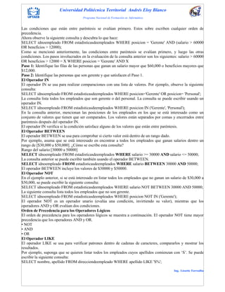 Universidad Politécnica Territorial Andrés Eloy Blanco
Programa Nacional de Formación en Informática
Ing. Lissette Torrealba
Las condiciones que están entre paréntesis se evalúan primero. Estos sobre escriben cualquier orden de
precedencia.
Ahora observe la siguiente consulta y descubra lo que hace:
SELECT idnoempleado FROM estadisticasdeempleados WHERE posicion = 'Gerente' AND (salario > 60000
OR beneficios > 12000);
Como se mencionó anteriormente, las condiciones entre paréntesis se evalúan primero, y luego las otras
condiciones. Los pasos involucrados en la evaluación de la consulta anterior son los siguientes: salario > 60000
OR beneficios > 12000 = X WHERE posicion = 'Gerente' AND X
Paso 1: Identifique las filas de las personas que ganan un salario mayor que $60,000 o beneficios mayores que
$12,000.
Paso 2: Identifique las personas que son gerente y que satisfacen el Paso 1.
El Operador IN
El operador IN se usa para realizar comparaciones con una lista de valores. Por ejemplo, observe la siguiente
consulta:
SELECT idnoempleado FROM estadisticasdeempleados WHERE posicion='Gerente' OR posicion= 'Personal';
La consulta lista todos los empleados que son gerente o del personal. La consulta se puede escribir usando un
operador IN.
SELECT idnoempleado FROM estadisticasdeempleados WHERE posicion IN ('Gerente', 'Personal');
En la consulta anterior, mencionan las posiciones de los empleados en los que se está interesado como un
conjunto de valores que tienen que ser comparados. Los valores están separados por comas y encerrados entre
paréntesis después del operador IN.
El operador IN verifica si la condición satisface alguno de los valores que están entre paréntesis.
El Operador BETWEEN
El operador BETWEEN se usa para comprobar si cierto valor está dentro de un rango dado.
Por ejemplo, asuma que se está interesado en encontrar a todos los empleados que ganan salarios dentro un
rango de [$30,000 a $50,000]. ¿Cómo se escribe esta consulta?
Rango del salario [30000 a 50000]
SELECT idnoempleado FROM estadisticasdeempleados WHERE salario >= 30000 AND salario <= 50000;
La consulta anterior se puede escribir también usando el operador BETWEEN.
SELECT idnoempleado FROM estadisticasdeempleados WHERE salario BETWEEN 30000 AND 50000;
El operador BETWEEN incluye los valores de $30000 y $50000.
El Operador NOT
En el ejemplo anterior, si se está interesado en listar todos los empleados que no ganan un salario de $30,000 a
$50,000, se puede escribir la siguiente consulta:
SELECT idnoempleado FROM estadisticasdeempleados WHERE salario NOT BETWEEN 30000 AND 50000;
La siguiente consulta lista todos los empleados que no son gerente.
SELECT idnoempleado FROM estadisticasdeempleados WHERE posicion NOT IN ('Gerente');
El operador NOT es un operador unario (evalúa una condición, invirtiendo su valor), mientras que los
operadores AND y OR evalúan dos condiciones.
Orden de Precedencia para los Operadores Lógicos
El orden de precedencia para los operadores lógicos se muestra a continuación. El operador NOT tiene mayor
precedencia que los operadores AND y OR.
• NOT
• AND
• OR
El Operador LIKE
El operador LIKE se usa para verificar patrones dentro de cadenas de caracteres, compararlos y mostrar los
resultados.
Por ejemplo, suponga que se quieren listar todos los empleados cuyos apellidos comienzan con „S‟. Se puede
escribir la siguiente consulta:
SELECT nombre, apellido FROM direcciondeempleado WHERE apellido LIKE 'S%';
 