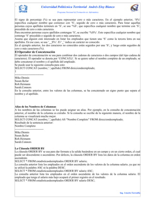 . Universidad Politécnica Territorial Andrés Eloy Blanco
Programa Nacional de Formación en Informática
Ing. Lissette Torrealba
El signo de porcentaje (%) se usa para representar cero o más caracteres. En el ejemplo anterior, „S%„
especifica cualquier nombre que comience con „S‟, seguido de cero o más caracteres. Para listar aquellas
personas cuyos apellidos terminen en „S‟, se usa „%S„, que especifica cualquier nombre que termine con „S‟,
precedido de cero o más caracteres.
Para encontrar personas cuyos apellidos contengan „S‟, se escribe „%S%„. Esto especifica cualquier nombre que
contenga „S‟ precedido o seguido de cero o más caracteres.
Asuma que alguien está interesado en listar los empleados que tienen una „S‟ como la tercera letra en sus
apellidos. En ese caso, se usa „__S%„. El „_‟ indica un carácter no conocido.
En el ejemplo anterior, los dos caracteres no conocidos están seguidos por una „S‟, y luego están seguidos de
cero o más caracteres (%).
El Operador de Concatenación
El operador de concatenación se usa para combinar dos cadenas de caracteres o dos campos (del tipo cadena de
caracteres). El operador se denota por „CONCAT()‟. Si se quiere saber el nombre completo de un empleado, se
debe concatenar el nombre y el apellido del empleado.
Se puede usar la siguiente consulta para esto:
SELECT CONCAT (nombre,„.‟,apellido) FROM direcciondeempleado;
1
-------------------------------
Mike.Dennis
Susan.Ikelar
Rob.Heimann
Sarah.Connors
En la consulta anterior, entre los valores de las columnas, se ha concatenado un signo punto que separa el
nombre y el apellido.
Alias de los Nombres de Columnas
A los nombres de las columnas se les puede asignar un alias. Por ejemplo, en la consulta de concatenación
anterior, el nombre de la columna es extraño. Si la consulta se escribe de la siguiente manera, el nombre de la
columna se visualizará mucho mejor.
SELECT CONCAT (nombre,„.‟,apellido) AS “Nombre Completo” FROM direcciondeempleado;
Resultado de la sentencia anterior:
Nombre Completo
-------------------------------
Mike.Dennis
Susan.Ikelar
Rob.Heimann
Sarah.Connors
La Cláusula ORDER BY
La cláusula ORDER BY se usa para dar formato a la salida basándose en un campo y en un cierto orden, el cual
puede ser descendente o ascendente. Por defecto, la cláusula ORDER BY lista los datos de la columna en orden
ascendente.
SELECT * FROM estadisticasdeempleados ORDER BY salario;
La consulta anterior lista los empleados en el orden ascendente de los valores de la columna salario, ya que no
se utilizó la palabra ASC ni la palabra DESC.
SELECT * FROM estadisticasdeempleados ORDER BY salario ASC;
La consulta anterior lista los empleados en el orden ascendente de los valores de la columna salario. El
empleado que tenga el salario más bajo ocupará el primer registro en el resultado.
SELECT * FROM estadisticasdeempleados ORDER BY salario DESC;
 