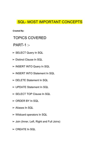 SQL- MOST IMPORTANT CONCEPTS
Created By-
TOPICS COVERED
PART-1 :-
➢ SELECT Query In SQL
➢ Distinct Clause In SQL
➢ INSERT INTO Query In SQL
➢ INSERT INTO Statement In SQL
➢ DELETE Statement In SQL
➢ UPDATE Statement In SQL
➢ SELECT TOP Clause In SQL
➢ ORDER BY In SQL
➢ Aliases In SQL
➢ Wildcard operators In SQL
➢ Join (Inner, Left, Right and Full Joins)
➢ CREATE In SQL
 