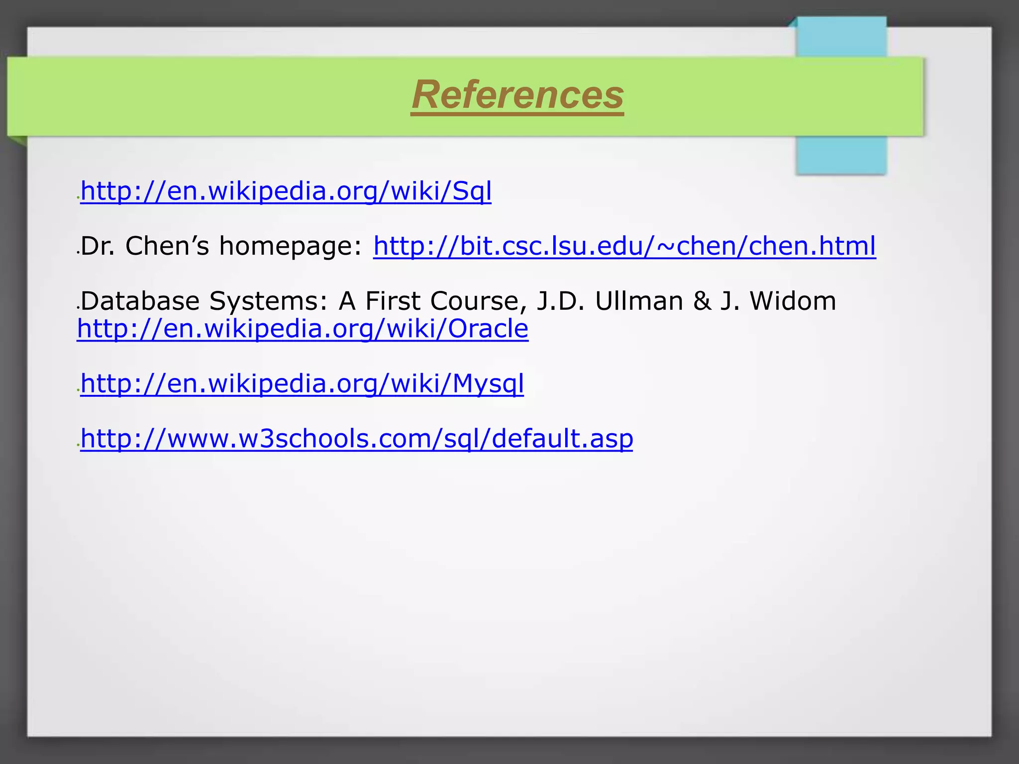 References http://en.wikipedia.org/wiki/Sql Dr. Chen’s homepage: http://bit.csc.lsu.edu/~chen/chen.html Database Systems: A First Course, J.D. Ullman & J. Widom http://en.wikipedia.org/wiki/Oracle http://en.wikipedia.org/wiki/Mysql http://www.w3schools.com/sql/default.asp 