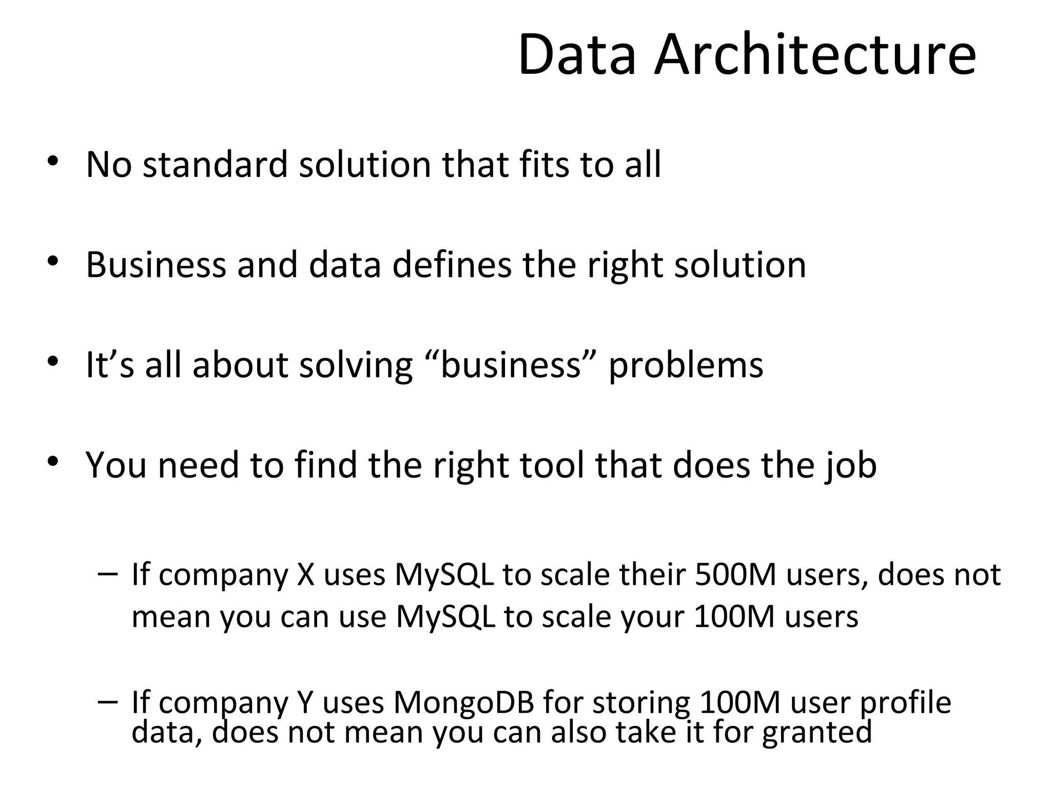 Data Architecture
• No standard solution that fits to all

• Business and data defines the right solution

• It’s all about solving “business” problems

• You need to find the right tool that does the job

   – If company X uses MySQL to scale their 500M users, does not
     mean you can use MySQL to scale your 100M users

   – If company Y uses MongoDB for storing 100M user profile
     data, does not mean you can also take it for granted
 