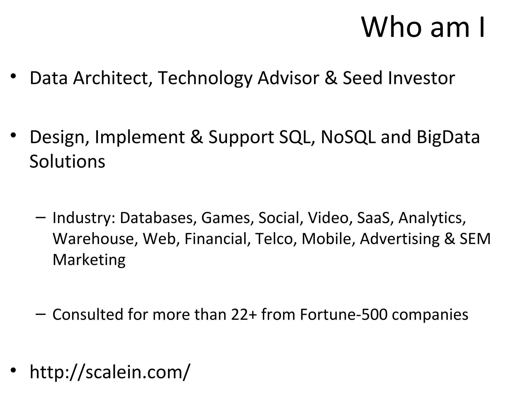 Who am I
• Data Architect, Technology Advisor & Seed Investor

• Design, Implement & Support SQL, NoSQL and BigData
  Solutions

   – Industry: Databases, Games, Social, Video, SaaS, Analytics,
     Warehouse, Web, Financial, Telco, Mobile, Advertising & SEM
     Marketing


   – Consulted for more than 22+ from Fortune-500 companies


• http://scalein.com/
 