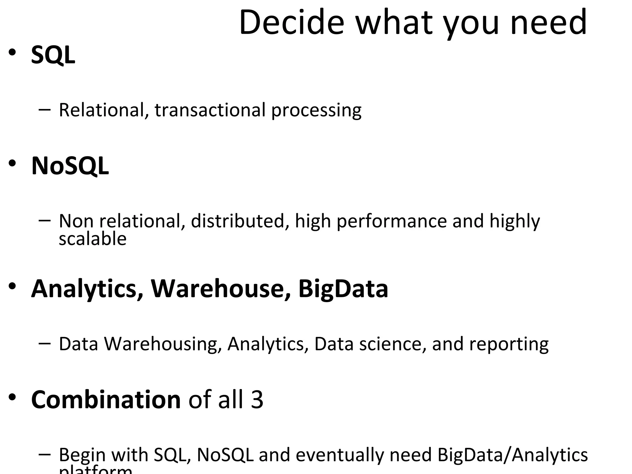 Decide what you need
• SQL
  – Relational, transactional processing

• NoSQL
  – Non relational, distributed, high performance and highly
    scalable

• Analytics, Warehouse, BigData
  – Data Warehousing, Analytics, Data science, and reporting

• Combination of all 3
  – Begin with SQL, NoSQL and eventually need BigData/Analytics
    platform
 