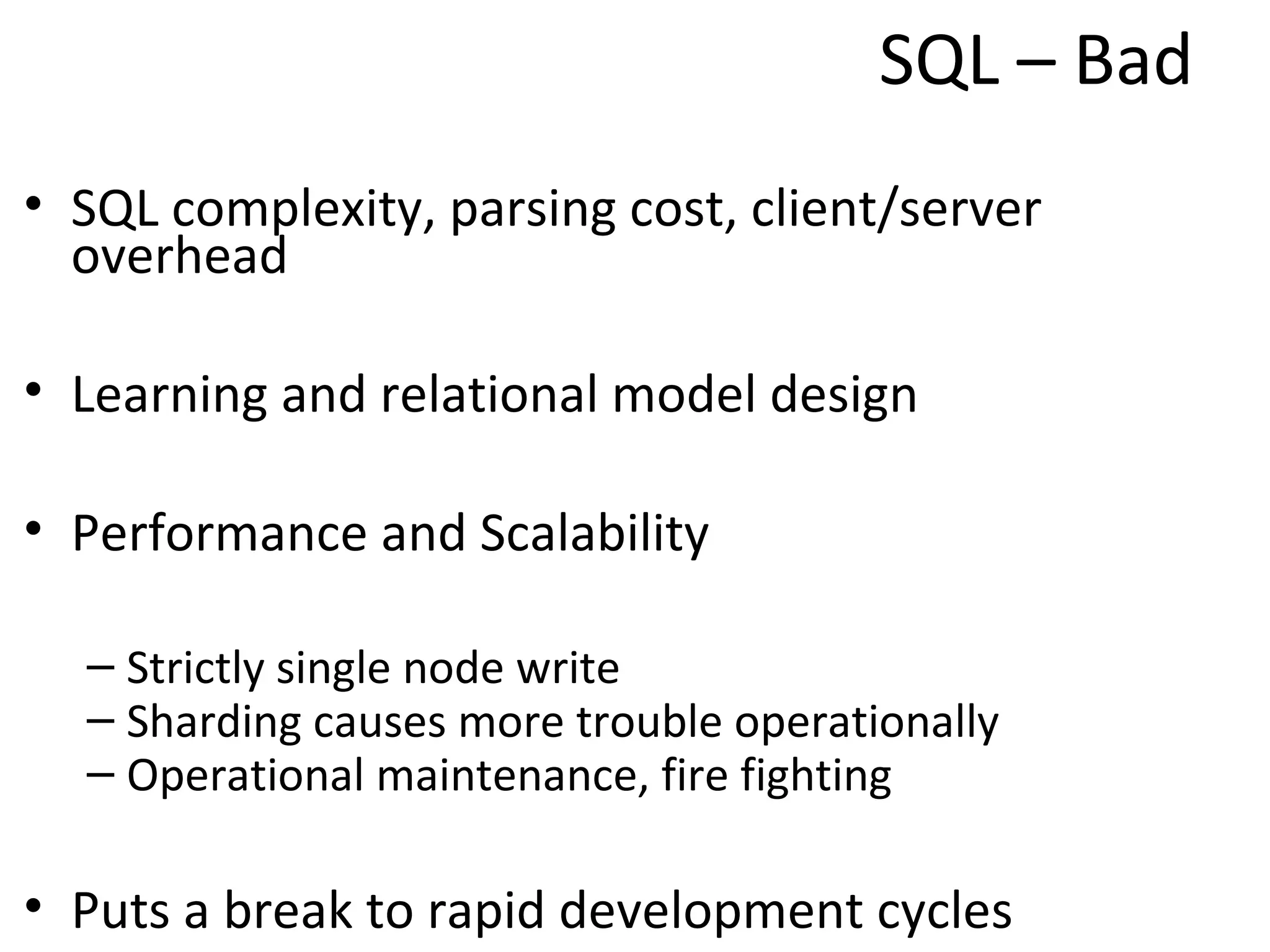 SQL – Bad

• SQL complexity, parsing cost, client/server
  overhead

• Learning and relational model design

• Performance and Scalability

  – Strictly single node write
  – Sharding causes more trouble operationally
  – Operational maintenance, fire fighting

• Puts a break to rapid development cycles
 