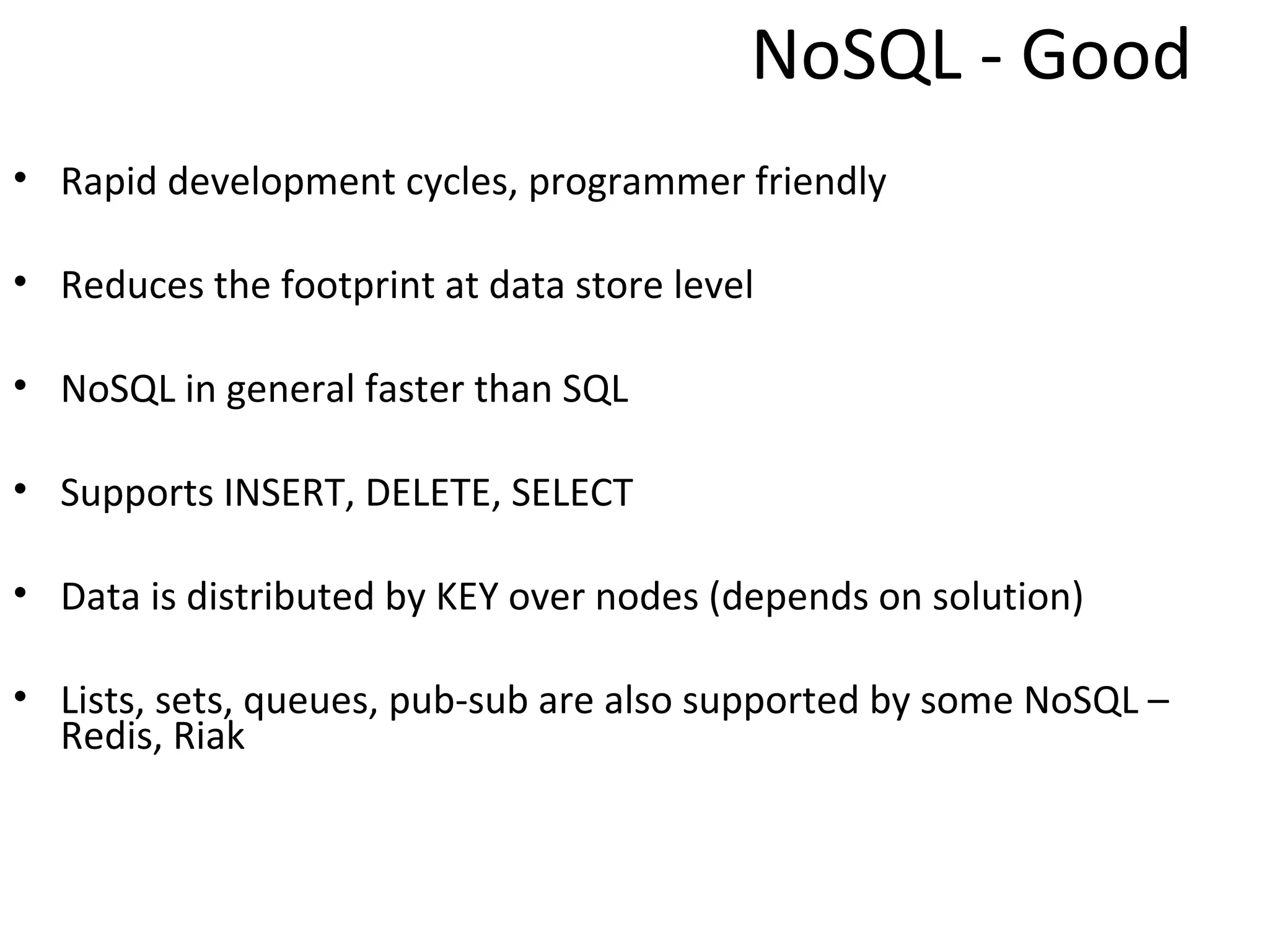 NoSQL - Good
• Rapid development cycles, programmer friendly

• Reduces the footprint at data store level

• NoSQL in general faster than SQL

• Supports INSERT, DELETE, SELECT

• Data is distributed by KEY over nodes (depends on solution)

• Lists, sets, queues, pub-sub are also supported by some NoSQL –
  Redis, Riak
 