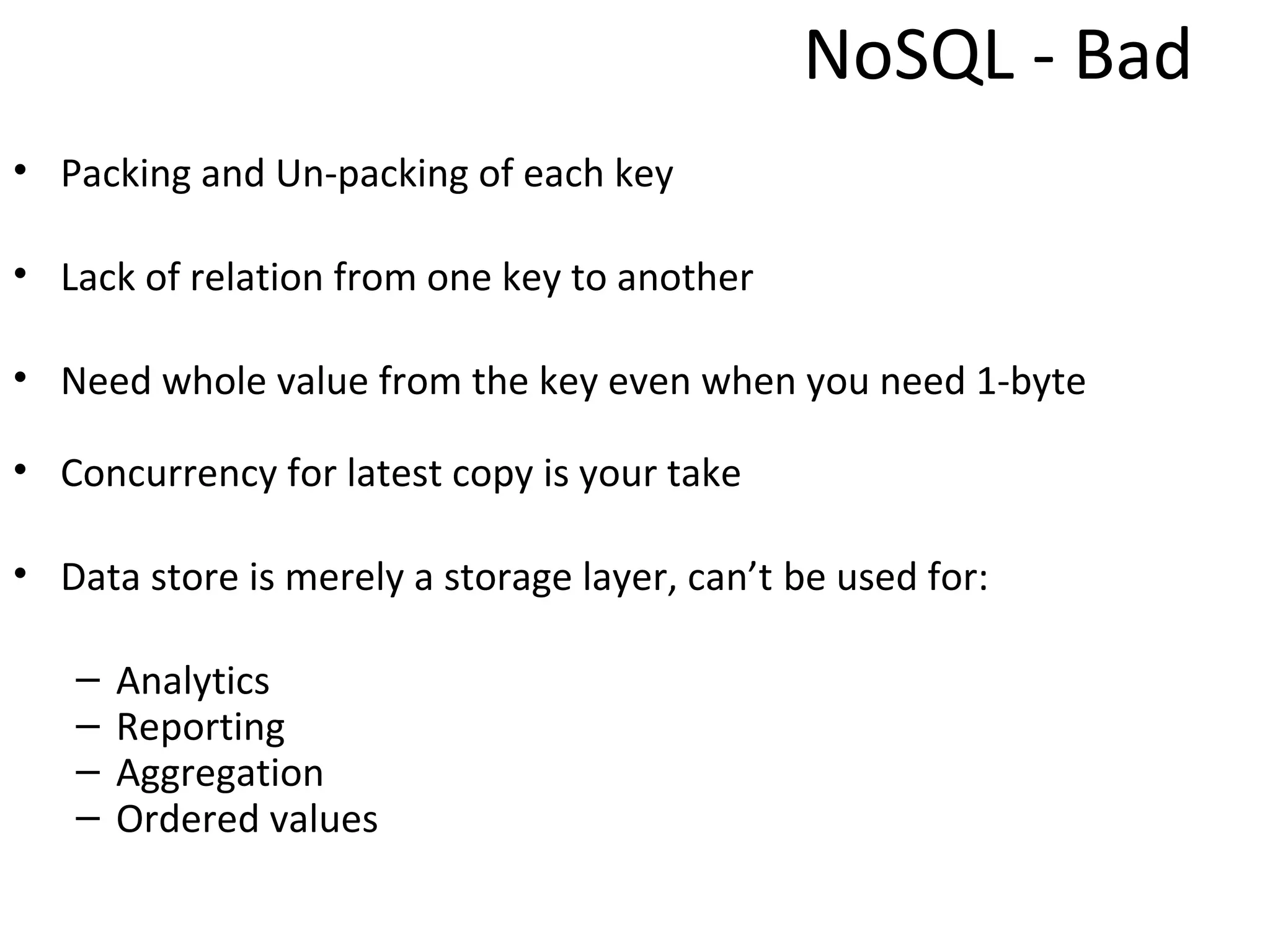 NoSQL - Bad
• Packing and Un-packing of each key

• Lack of relation from one key to another

• Need whole value from the key even when you need 1-byte

• Concurrency for latest copy is your take

• Data store is merely a storage layer, can’t be used for:

   –   Analytics
   –   Reporting
   –   Aggregation
   –   Ordered values
 