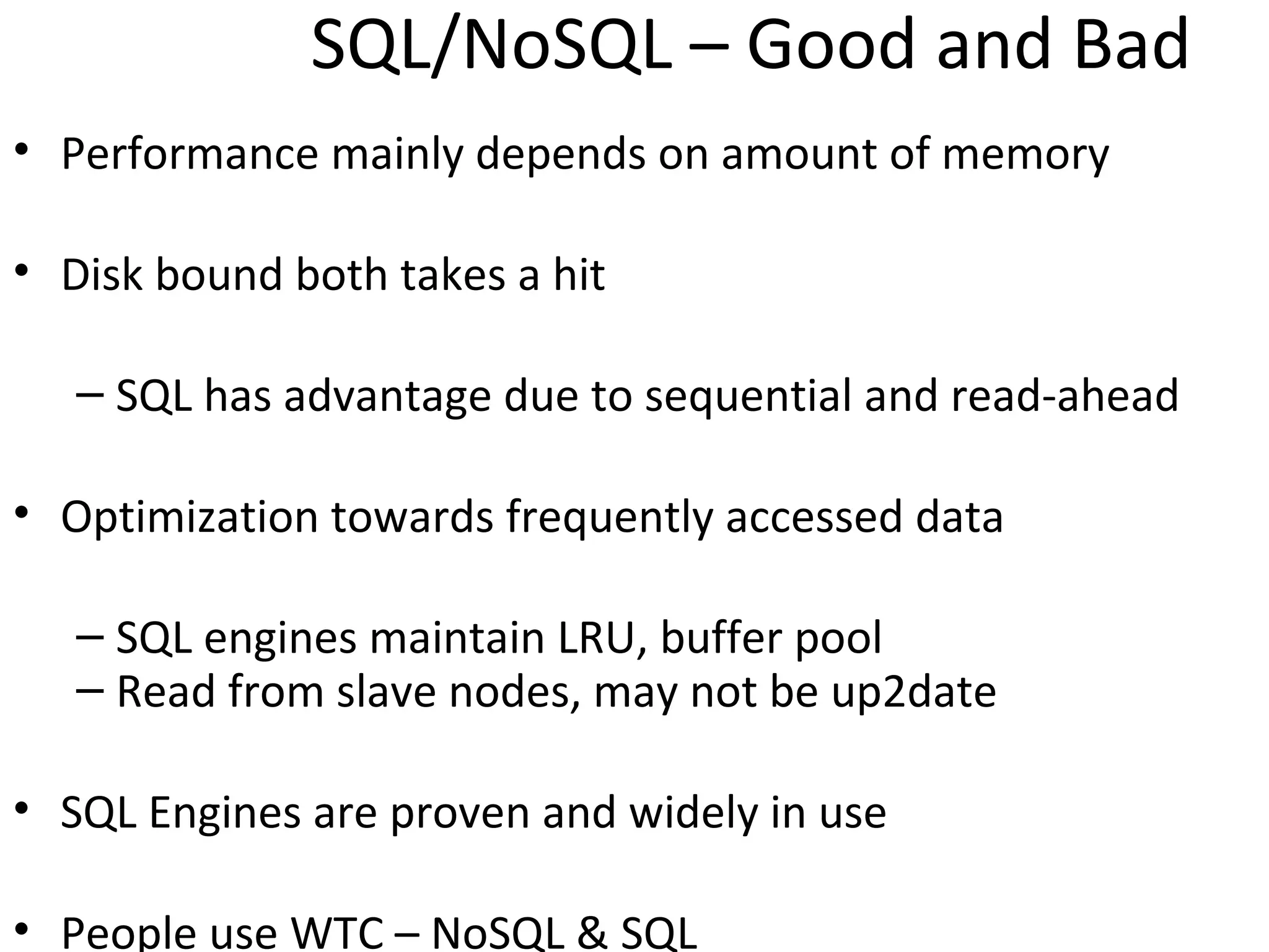 SQL/NoSQL – Good and Bad
• Performance mainly depends on amount of memory

• Disk bound both takes a hit

   – SQL has advantage due to sequential and read-ahead

• Optimization towards frequently accessed data

   – SQL engines maintain LRU, buffer pool
   – Read from slave nodes, may not be up2date

• SQL Engines are proven and widely in use

• People use WTC – NoSQL & SQL
 
