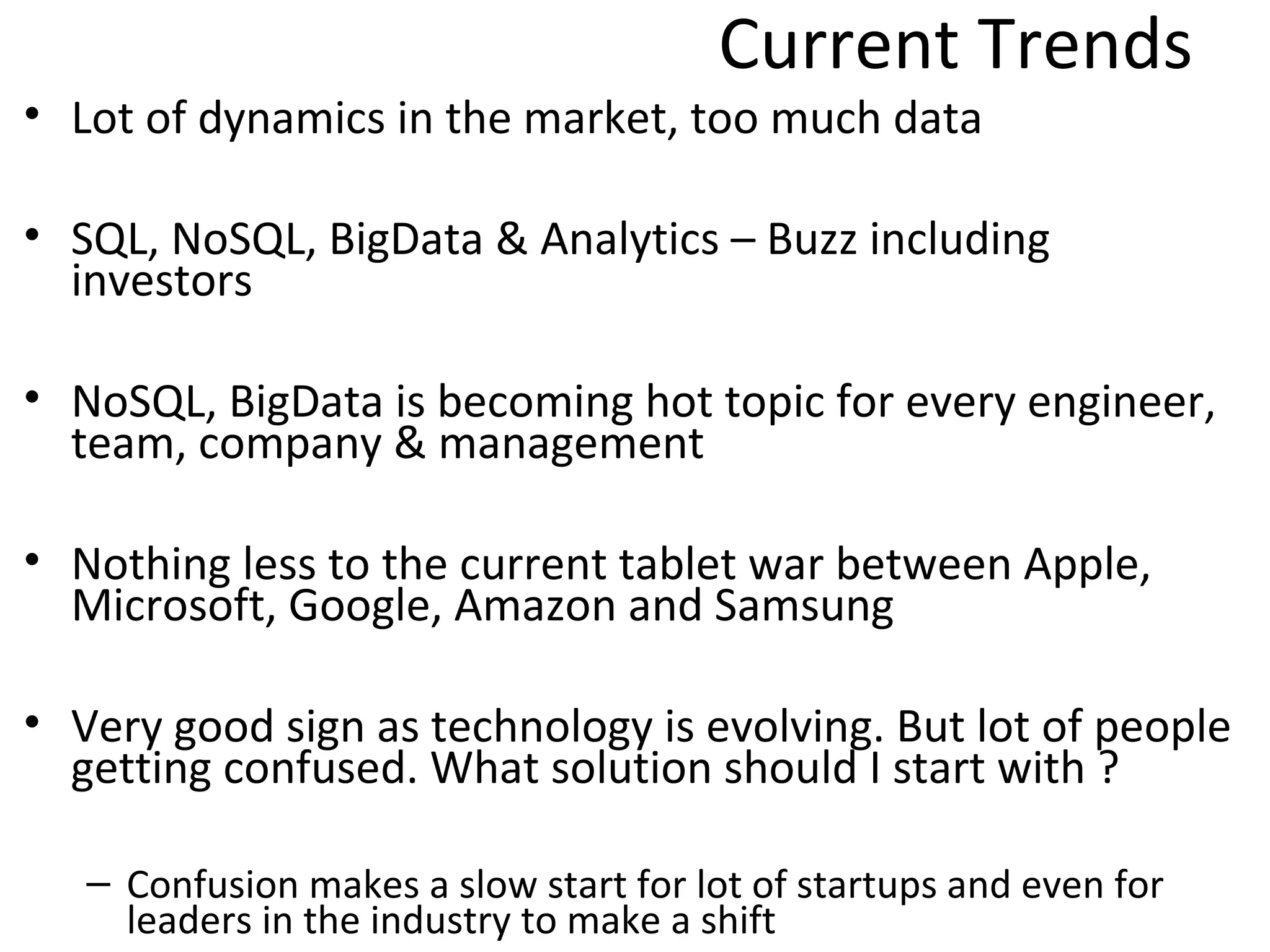 Current Trends
• Lot of dynamics in the market, too much data

• SQL, NoSQL, BigData & Analytics – Buzz including
  investors

• NoSQL, BigData is becoming hot topic for every engineer,
  team, company & management

• Nothing less to the current tablet war between Apple,
  Microsoft, Google, Amazon and Samsung

• Very good sign as technology is evolving. But lot of people
  getting confused. What solution should I start with ?

   – Confusion makes a slow start for lot of startups and even for
     leaders in the industry to make a shift
 