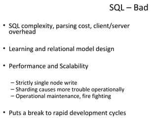 SQL – Bad

• SQL complexity, parsing cost, client/server
  overhead

• Learning and relational model design

• Performance and Scalability

  – Strictly single node write
  – Sharding causes more trouble operationally
  – Operational maintenance, fire fighting

• Puts a break to rapid development cycles
 