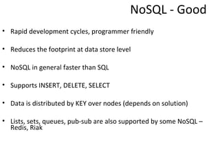 NoSQL - Good
• Rapid development cycles, programmer friendly

• Reduces the footprint at data store level

• NoSQL in general faster than SQL

• Supports INSERT, DELETE, SELECT

• Data is distributed by KEY over nodes (depends on solution)

• Lists, sets, queues, pub-sub are also supported by some NoSQL –
  Redis, Riak
 