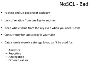 NoSQL - Bad
• Packing and Un-packing of each key

• Lack of relation from one key to another

• Need whole value from the key even when you need 1-byte

• Concurrency for latest copy is your take

• Data store is merely a storage layer, can’t be used for:

   –   Analytics
   –   Reporting
   –   Aggregation
   –   Ordered values
 