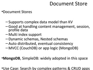 Document Store
•Document Stores

  – Supports complex data model than KV
  – Good at handling content management, session,
    profile data
  – Multi index support
  – Dynamic schemas, Nested schemas
  – Auto distributed, eventual consistency
  – MVCC (CouchDB) or app logic (MongoDB)

•MongoDB, SimpleDB: widely adopted in this space

•Use Case: Search by complex patterns & CRUD apps
 