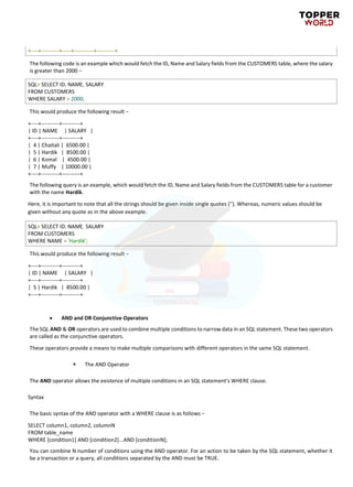+----+----------+-----+-----------+----------+
The following code is an example which would fetch the ID, Name and Salary fields from the CUSTOMERS table, where the salary
is greater than 2000 −
SQL> SELECT ID, NAME, SALARY
FROM CUSTOMERS
WHERE SALARY > 2000;
This would produce the following result −
+----+----------+----------+
| ID | NAME | SALARY |
+----+----------+----------+
| 4 | Chaitali | 6500.00 |
| 5 | Hardik | 8500.00 |
| 6 | Komal | 4500.00 |
| 7 | Muffy | 10000.00 |
+----+----------+----------+
The following query is an example, which would fetch the ID, Name and Salary fields from the CUSTOMERS table for a customer
with the name Hardik.
Here, it is important to note that all the strings should be given inside single quotes (''). Whereas, numeric values should be
given without any quote as in the above example.
SQL> SELECT ID, NAME, SALARY
FROM CUSTOMERS
WHERE NAME = 'Hardik';
This would produce the following result −
+----+----------+----------+
| ID | NAME | SALARY |
+----+----------+----------+
| 5 | Hardik | 8500.00 |
+----+----------+----------+
• AND and OR Conjunctive Operators
The SQL AND & OR operators are used to combine multiple conditions to narrow data in an SQL statement. These two operators
are called as the conjunctive operators.
These operators provide a means to make multiple comparisons with different operators in the same SQL statement.
▪ The AND Operator
The AND operator allows the existence of multiple conditions in an SQL statement's WHERE clause.
Syntax
The basic syntax of the AND operator with a WHERE clause is as follows −
SELECT column1, column2, columnN
FROM table_name
WHERE [condition1] AND [condition2]...AND [conditionN];
You can combine N number of conditions using the AND operator. For an action to be taken by the SQL statement, whether it
be a transaction or a query, all conditions separated by the AND must be TRUE.
 