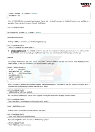 SALARY DECIMAL (18, 2) DEFAULT 5000.00,
PRIMARY KEY (ID)
);
If the CUSTOMERS table has already been created, then to add a DEFAULT constraint to the SALARY column, you would write a
query like the one which is shown in the code block below.
ALTER TABLE CUSTOMERS
MODIFY SALARY DECIMAL (18, 2) DEFAULT 5000.00;
Drop Default Constraint
To drop a DEFAULT constraint, use the following SQL query.
ALTER TABLE CUSTOMERS
ALTER COLUMN SALARY DROP DEFAULT;
3. UNIQUE CONSTRAINT: The UNIQUE Constraint prevents two records from having identical values in a column. In the
CUSTOMERS table, for example, you might want to prevent two or more people from having an identical age.
Example
For example, the following SQL query creates a new table called CUSTOMERS and adds five columns. Here, the AGE column is
set to UNIQUE, so that you cannot have two records with the same age.
CREATE TABLE CUSTOMERS(
ID INT NOT NULL,
NAME VARCHAR (20) NOT NULL,
AGE INT NOT NULL UNIQUE,
ADDRESS CHAR (25) ,
SALARY DECIMAL (18, 2),
PRIMARY KEY (ID)
);
If the CUSTOMERS table has already been created, then to add a UNIQUE constraint to the AGE column. You would write a
statement like the query that is given in the code block below.
ALTER TABLE CUSTOMERS
MODIFY AGE INT NOT NULL UNIQUE;
You can also use the following syntax, which supports naming the constraint in multiple columns as well.
ALTER TABLE CUSTOMERS
ADD CONSTRAINT myUniqueConstraint UNIQUE(AGE, SALARY);
DROP a UNIQUE Constraint
To drop a UNIQUE constraint, use the following SQL query.
ALTER TABLE CUSTOMERS
DROP CONSTRAINT myUniqueConstraint;
If you are using MySQL, then you can use the following syntax −
ALTER TABLE CUSTOMERS
DROP INDEX myUniqueConstraint;
 
