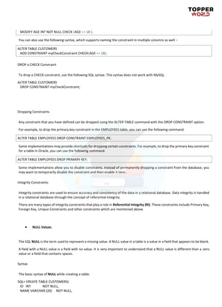 MODIFY AGE INT NOT NULL CHECK (AGE >= 18 );
You can also use the following syntax, which supports naming the constraint in multiple columns as well −
ALTER TABLE CUSTOMERS
ADD CONSTRAINT myCheckConstraint CHECK(AGE >= 18);
DROP a CHECK Constraint
To drop a CHECK constraint, use the following SQL syntax. This syntax does not work with MySQL.
ALTER TABLE CUSTOMERS
DROP CONSTRAINT myCheckConstraint;
Dropping Constraints
Any constraint that you have defined can be dropped using the ALTER TABLE command with the DROP CONSTRAINT option.
For example, to drop the primary key constraint in the EMPLOYEES table, you can use the following command.
ALTER TABLE EMPLOYEES DROP CONSTRAINT EMPLOYEES_PK;
Some implementations may provide shortcuts for dropping certain constraints. For example, to drop the primary key constraint
for a table in Oracle, you can use the following command.
ALTER TABLE EMPLOYEES DROP PRIMARY KEY;
Some implementations allow you to disable constraints. Instead of permanently dropping a constraint from the database, you
may want to temporarily disable the constraint and then enable it later.
Integrity Constraints
Integrity constraints are used to ensure accuracy and consistency of the data in a relational database. Data integrity is handled
in a relational database through the concept of referential integrity.
There are many types of integrity constraints that play a role in Referential Integrity (RI). These constraints include Primary Key,
Foreign Key, Unique Constraints and other constraints which are mentioned above.
• NULL Values
The SQL NULL is the term used to represent a missing value. A NULL value in a table is a value in a field that appears to be blank.
A field with a NULL value is a field with no value. It is very important to understand that a NULL value is different than a zero
value or a field that contains spaces.
Syntax
The basic syntax of NULL while creating a table.
SQL> CREATE TABLE CUSTOMERS(
ID INT NOT NULL,
NAME VARCHAR (20) NOT NULL,
 