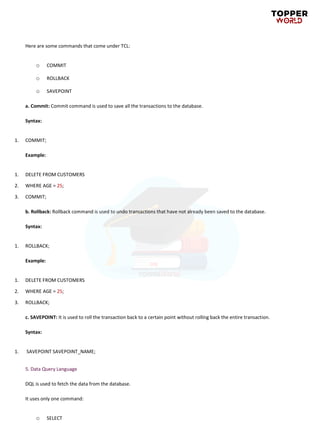 Here are some commands that come under TCL:
o COMMIT
o ROLLBACK
o SAVEPOINT
a. Commit: Commit command is used to save all the transactions to the database.
Syntax:
1. COMMIT;
Example:
1. DELETE FROM CUSTOMERS
2. WHERE AGE = 25;
3. COMMIT;
b. Rollback: Rollback command is used to undo transactions that have not already been saved to the database.
Syntax:
1. ROLLBACK;
Example:
1. DELETE FROM CUSTOMERS
2. WHERE AGE = 25;
3. ROLLBACK;
c. SAVEPOINT: It is used to roll the transaction back to a certain point without rolling back the entire transaction.
Syntax:
1. SAVEPOINT SAVEPOINT_NAME;
5. Data Query Language
DQL is used to fetch the data from the database.
It uses only one command:
o SELECT
 